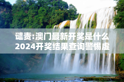 谴责:澳门最新开奖是什么2024开奖结果查询警惕虚假宣传-全面释义