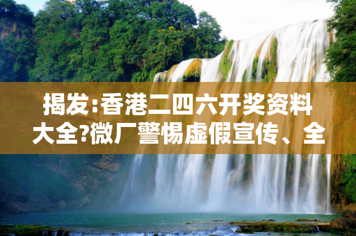 揭发:香港二四六开奖资料大全?微厂警惕虚假宣传、全面解答与解释