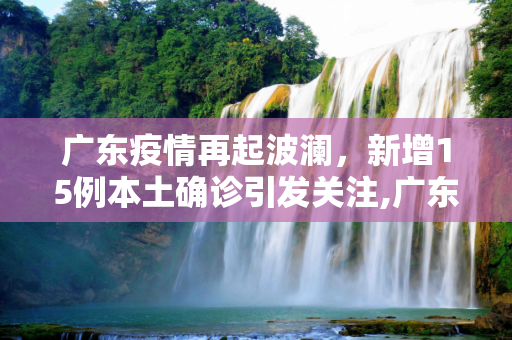 广东疫情再起波澜，新增15例本土确诊引发关注,广东新增15例本土确诊