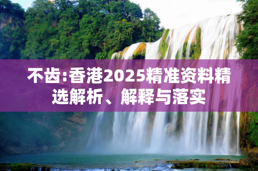 不齿:香港2025精准资料精选解析、解释与落实