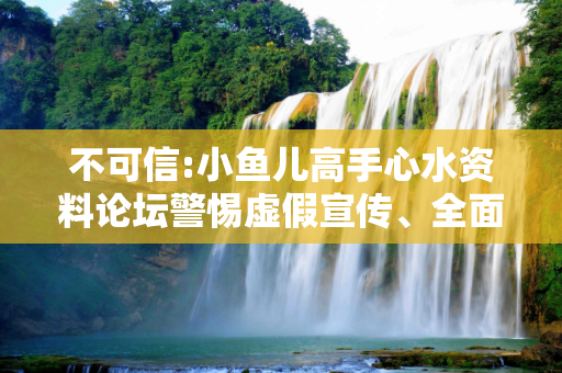 不可信:小鱼儿高手心水资料论坛警惕虚假宣传、全面解答与解释