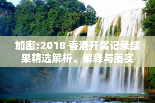 加密:2018 香港开奖记录结果精选解析、解释与落实