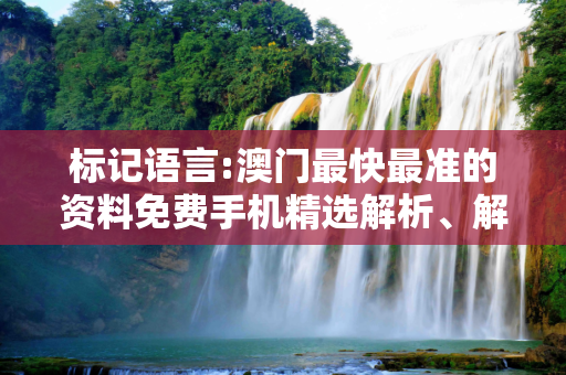 标记语言:澳门最快最准的资料免费手机精选解析、解释与落实
