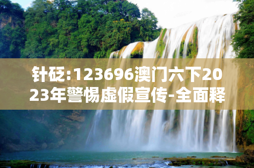 针砭:123696澳门六下2023年警惕虚假宣传-全面释义