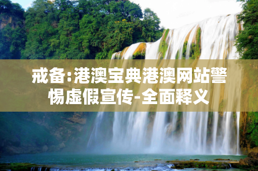 戒备:港澳宝典港澳网站警惕虚假宣传-全面释义