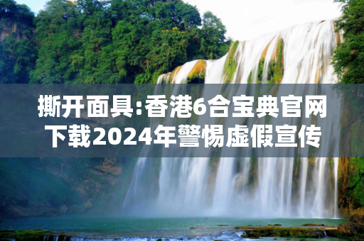 撕开面具:香港6合宝典官网下载2024年警惕虚假宣传-全面释义、解释与落实