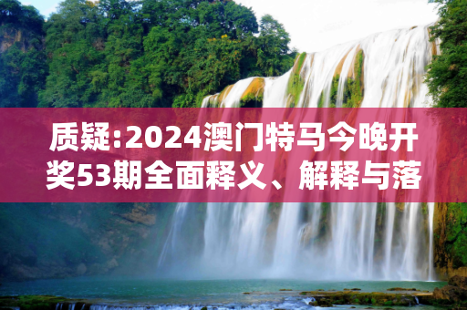 质疑:2024澳门特马今晚开奖53期全面释义、解释与落实