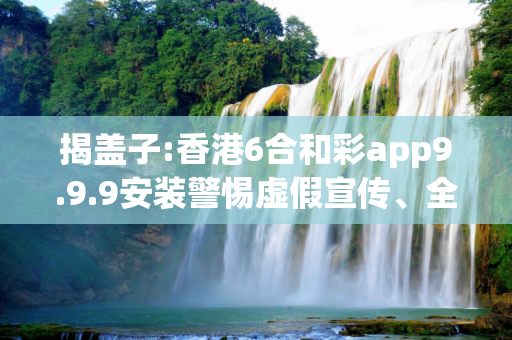揭盖子:香港6合和彩app9.9.9安装警惕虚假宣传、全面解答与解释