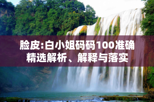 脸皮:白小姐码码100准确精选解析、解释与落实
