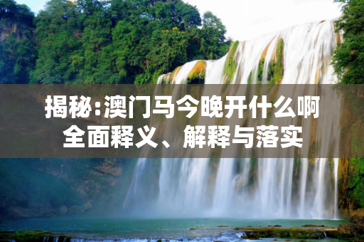 揭秘:澳门马今晚开什么啊全面释义、解释与落实