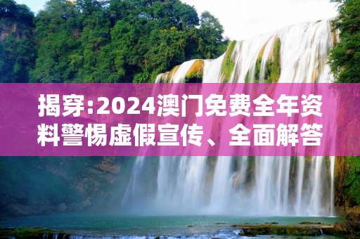 揭穿:2024澳门免费全年资料警惕虚假宣传、全面解答与解释