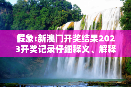 假象:新澳门开奖结果2023开奖记录仔细释义、解释与落实