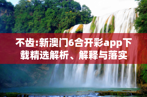 不齿:新澳门6合开彩app下载精选解析、解释与落实
