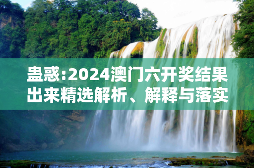 蛊惑:2024澳门六开奖结果出来精选解析、解释与落实
