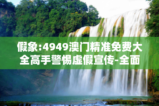 假象:4949澳门精准免费大全高手警惕虚假宣传-全面释义
