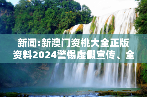 新闻:新澳门资桃大全正版资料2024警惕虚假宣传、全面解答
