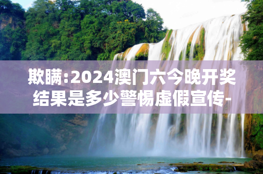 欺瞒:2024澳门六今晚开奖结果是多少警惕虚假宣传-全面释义