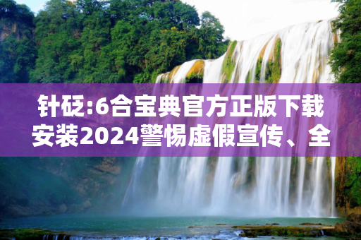 针砭:6合宝典官方正版下载安装2024警惕虚假宣传、全面解答与解释