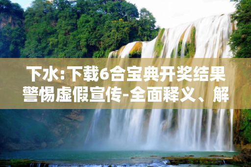 下水:下载6合宝典开奖结果警惕虚假宣传-全面释义、解释与落实