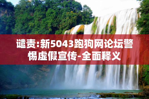 谴责:新5043跑狗网论坛警惕虚假宣传-全面释义