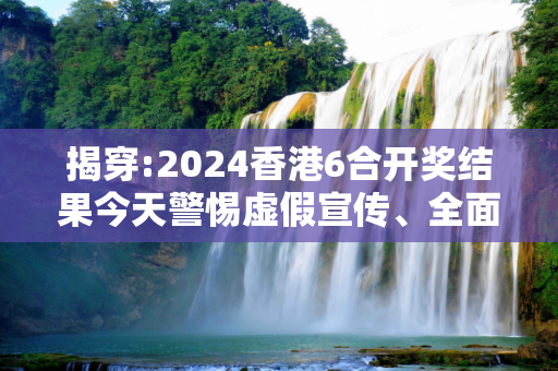 揭穿:2024香港6合开奖结果今天警惕虚假宣传、全面解答与解释