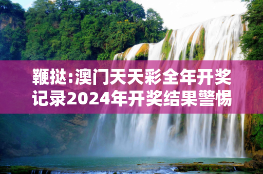 鞭挞:澳门天天彩全年开奖记录2024年开奖结果警惕虚假宣传-全面释义、解释与落实