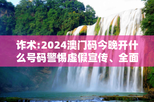 诈术:2024澳门码今晚开什么号码警惕虚假宣传、全面解答与解释