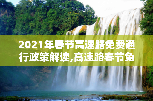 2021年春节高速路免费通行政策解读,高速路春节免费时间规定2021