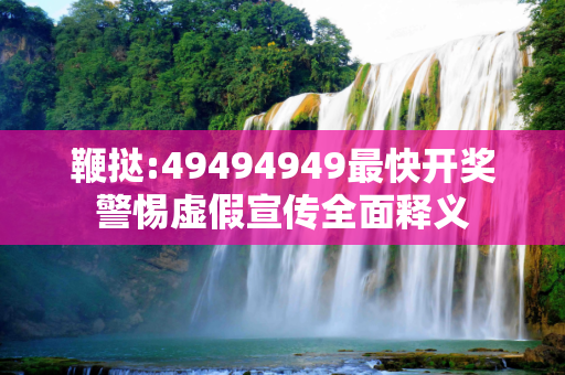 鞭挞:49494949最快开奖警惕虚假宣传全面释义