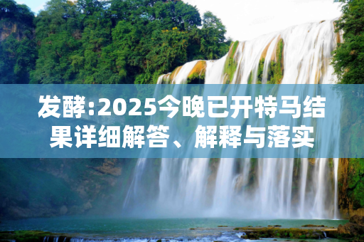发酵:2025今晚已开特马结果详细解答、解释与落实