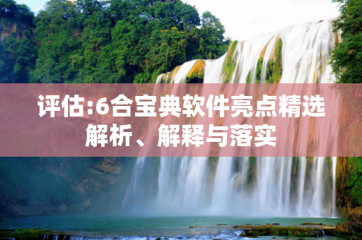 评估:6合宝典软件亮点精选解析、解释与落实