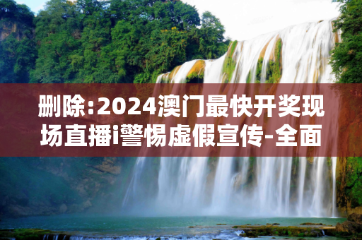 删除:2024澳门最快开奖现场直播i警惕虚假宣传-全面释义