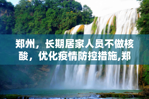郑州，长期居家人员不做核酸，优化疫情防控措施,郑州：长期居家人员不做核酸