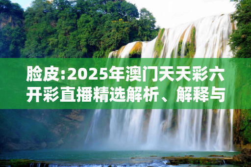 脸皮:2025年澳门天天彩六开彩直播精选解析、解释与落实