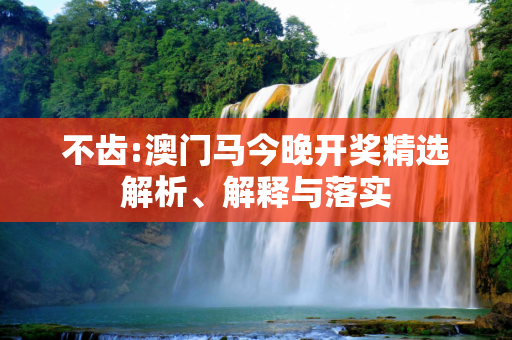 不齿:澳门马今晚开奖精选解析、解释与落实