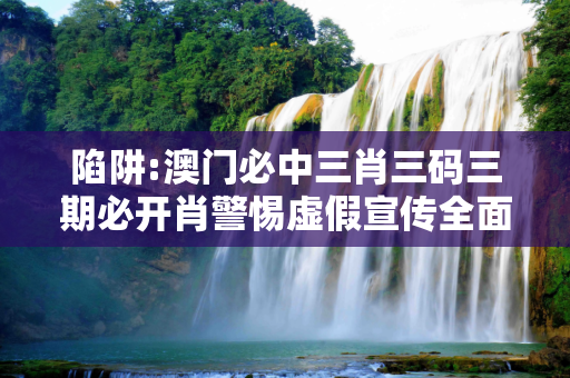陷阱:澳门必中三肖三码三期必开肖警惕虚假宣传全面释义