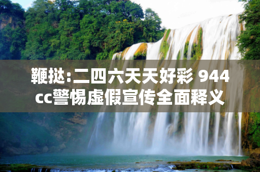 鞭挞:二四六天天好彩 944cc警惕虚假宣传全面释义