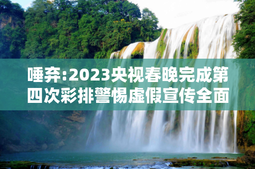 唾弃:2023央视春晚完成第四次彩排警惕虚假宣传全面释义