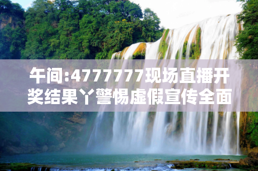 午间:4777777现场直播开奖结果丫警惕虚假宣传全面释义