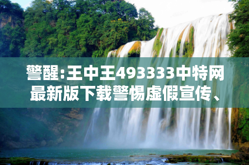 警醒:王中王493333中特网最新版下载警惕虚假宣传、全面解答与解释