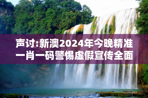 声讨:新澳2024年今晚精准一肖一码警惕虚假宣传全面释义