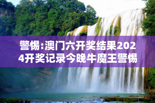警惕:澳门六开奖结果2024开奖记录今晚牛魔王警惕虚假宣传、全面解答与解释