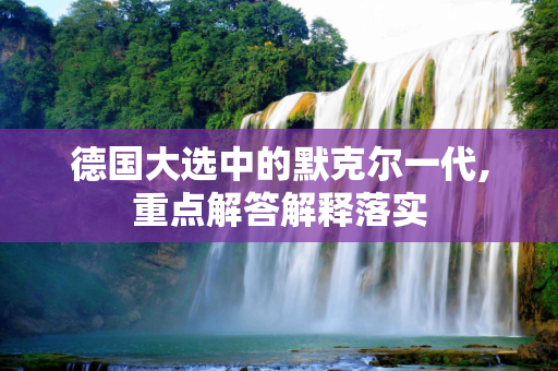 德国大选中的默克尔一代,重点解答解释落实