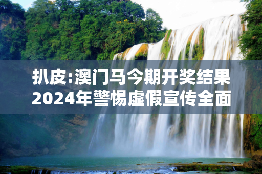 扒皮:澳门马今期开奖结果2024年警惕虚假宣传全面释义