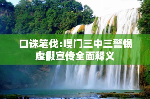 口诛笔伐:噢门三中三警惕虚假宣传全面释义