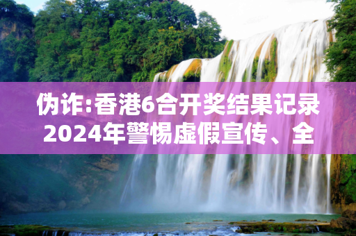 伪诈:香港6合开奖结果记录2024年警惕虚假宣传、全面解答