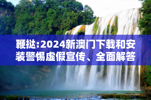 鞭挞:2024新澳门下载和安装警惕虚假宣传、全面解答