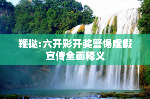 鞭挞:六开彩开奖警惕虚假宣传全面释义