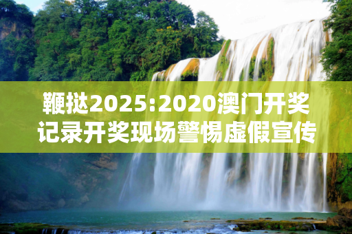 鞭挞2025:2020澳门开奖记录开奖现场警惕虚假宣传、全面解答与解释