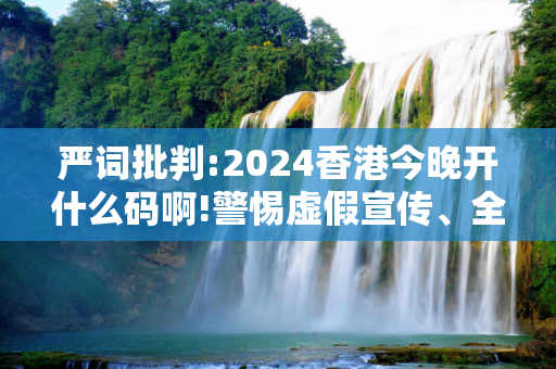严词批判:2024香港今晚开什么码啊!警惕虚假宣传、全面解答与解释